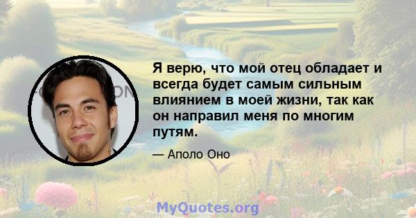 Я верю, что мой отец обладает и всегда будет самым сильным влиянием в моей жизни, так как он направил меня по многим путям.