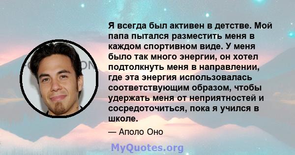 Я всегда был активен в детстве. Мой папа пытался разместить меня в каждом спортивном виде. У меня было так много энергии, он хотел подтолкнуть меня в направлении, где эта энергия использовалась соответствующим образом,