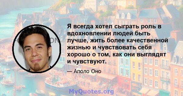 Я всегда хотел сыграть роль в вдохновлении людей быть лучше, жить более качественной жизнью и чувствовать себя хорошо о том, как они выглядят и чувствуют.