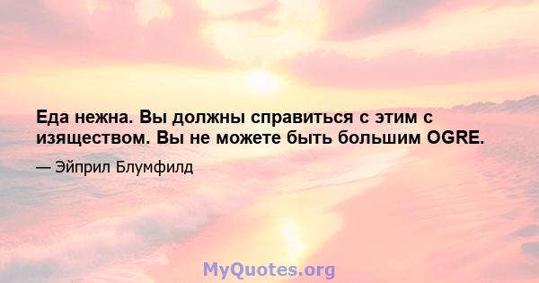 Еда нежна. Вы должны справиться с этим с изяществом. Вы не можете быть большим OGRE.