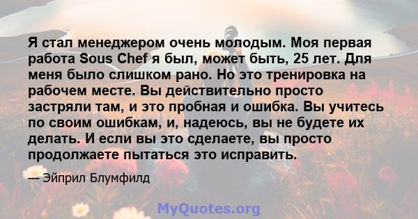 Я стал менеджером очень молодым. Моя первая работа Sous Chef я был, может быть, 25 лет. Для меня было слишком рано. Но это тренировка на рабочем месте. Вы действительно просто застряли там, и это пробная и ошибка. Вы