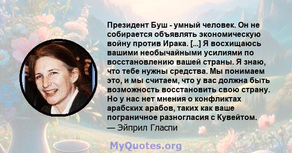 Президент Буш - умный человек. Он не собирается объявлять экономическую войну против Ирака. [...] Я восхищаюсь вашими необычайными усилиями по восстановлению вашей страны. Я знаю, что тебе нужны средства. Мы понимаем