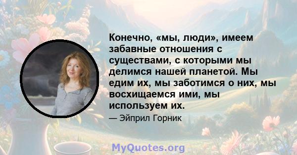 Конечно, «мы, люди», имеем забавные отношения с существами, с которыми мы делимся нашей планетой. Мы едим их, мы заботимся о них, мы восхищаемся ими, мы используем их.