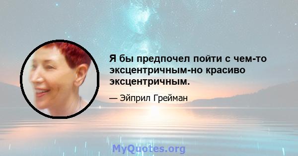 Я бы предпочел пойти с чем-то эксцентричным-но красиво эксцентричным.