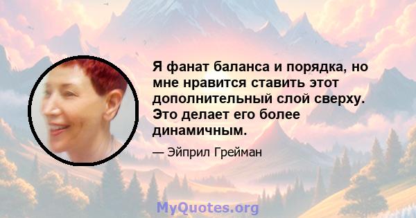 Я фанат баланса и порядка, но мне нравится ставить этот дополнительный слой сверху. Это делает его более динамичным.