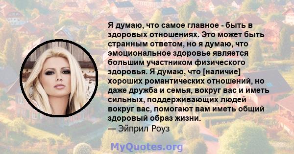 Я думаю, что самое главное - быть в здоровых отношениях. Это может быть странным ответом, но я думаю, что эмоциональное здоровье является большим участником физического здоровья. Я думаю, что [наличие] хороших