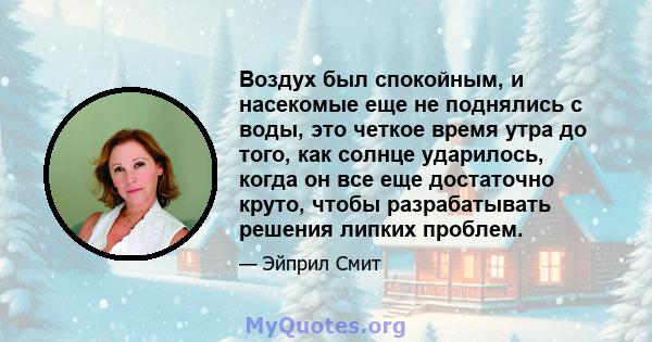 Воздух был спокойным, и насекомые еще не поднялись с воды, это четкое время утра до того, как солнце ударилось, когда он все еще достаточно круто, чтобы разрабатывать решения липких проблем.