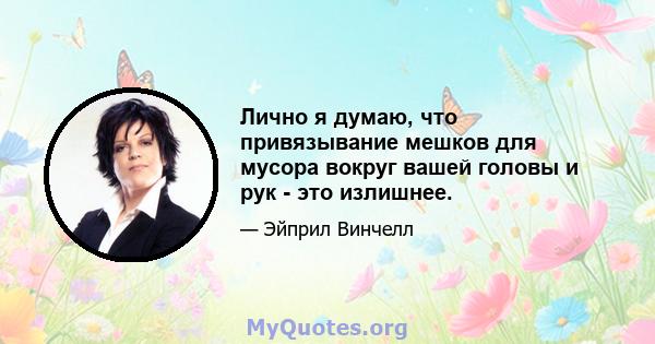 Лично я думаю, что привязывание мешков для мусора вокруг вашей головы и рук - это излишнее.