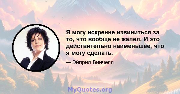 Я могу искренне извиниться за то, что вообще не жалел. И это действительно наименьшее, что я могу сделать.