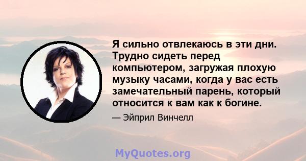 Я сильно отвлекаюсь в эти дни. Трудно сидеть перед компьютером, загружая плохую музыку часами, когда у вас есть замечательный парень, который относится к вам как к богине.