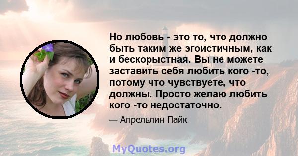 Но любовь - это то, что должно быть таким же эгоистичным, как и бескорыстная. Вы не можете заставить себя любить кого -то, потому что чувствуете, что должны. Просто желаю любить кого -то недостаточно.