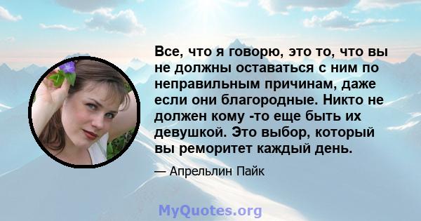 Все, что я говорю, это то, что вы не должны оставаться с ним по неправильным причинам, даже если они благородные. Никто не должен кому -то еще быть их девушкой. Это выбор, который вы реморитет каждый день.