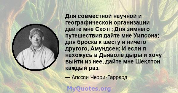 Для совместной научной и географической организации дайте мне Скотт; Для зимнего путешествия дайте мне Уилсона; для броска к шесту и ничего другого, Амундсен; И если я нахожусь в Дьяволе дыры и хочу выйти из нее, дайте