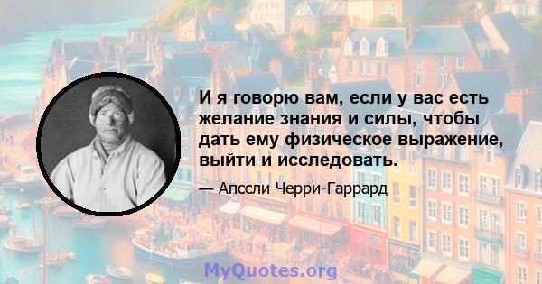 И я говорю вам, если у вас есть желание знания и силы, чтобы дать ему физическое выражение, выйти и исследовать.