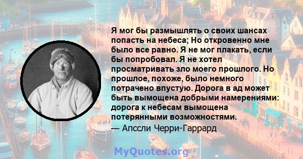 Я мог бы размышлять о своих шансах попасть на небеса; Но откровенно мне было все равно. Я не мог плакать, если бы попробовал. Я не хотел просматривать зло моего прошлого. Но прошлое, похоже, было немного потрачено