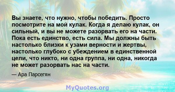 Вы знаете, что нужно, чтобы победить. Просто посмотрите на мой кулак. Когда я делаю кулак, он сильный, и вы не можете разорвать его на части. Пока есть единство, есть сила. Мы должны быть настолько близки к узами