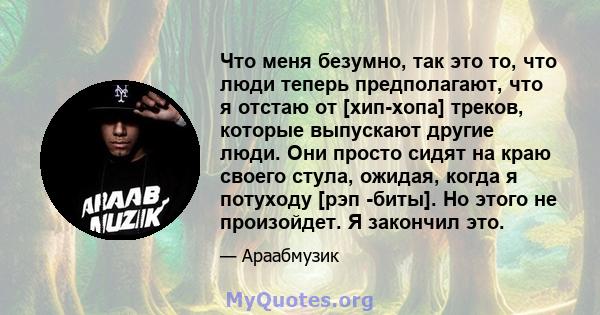 Что меня безумно, так это то, что люди теперь предполагают, что я отстаю от [хип-хопа] треков, которые выпускают другие люди. Они просто сидят на краю своего стула, ожидая, когда я потуходу [рэп -биты]. Но этого не