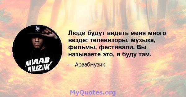 Люди будут видеть меня много везде: телевизоры, музыка, фильмы, фестивали. Вы называете это, я буду там.