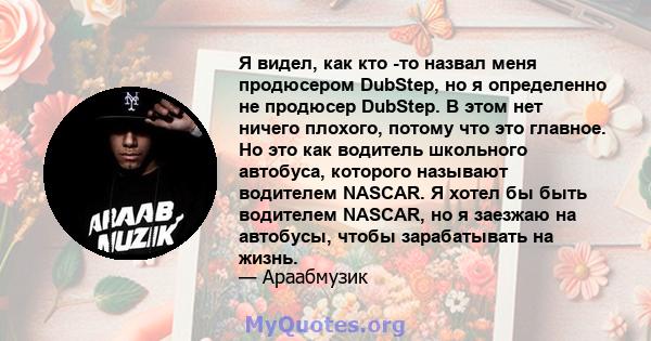 Я видел, как кто -то назвал меня продюсером DubStep, но я определенно не продюсер DubStep. В этом нет ничего плохого, потому что это главное. Но это как водитель школьного автобуса, которого называют водителем NASCAR. Я 