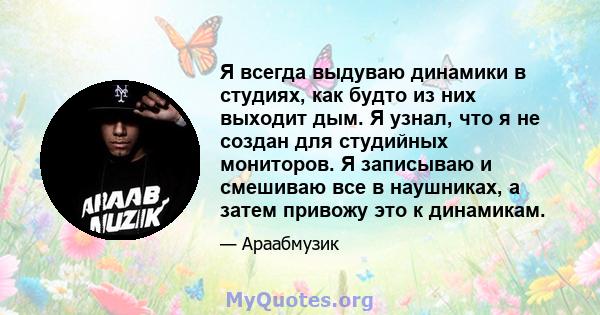 Я всегда выдуваю динамики в студиях, как будто из них выходит дым. Я узнал, что я не создан для студийных мониторов. Я записываю и смешиваю все в наушниках, а затем привожу это к динамикам.