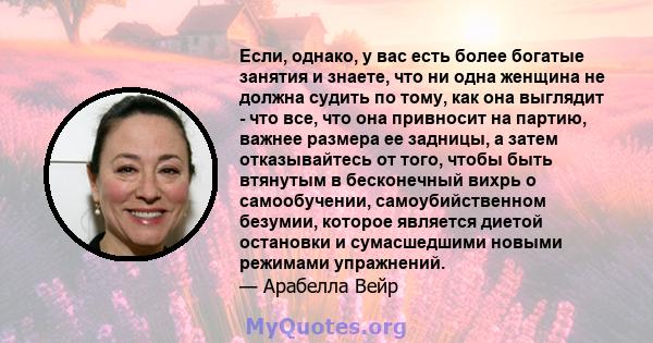 Если, однако, у вас есть более богатые занятия и знаете, что ни одна женщина не должна судить по тому, как она выглядит - что все, что она привносит на партию, важнее размера ее задницы, а затем отказывайтесь от того,