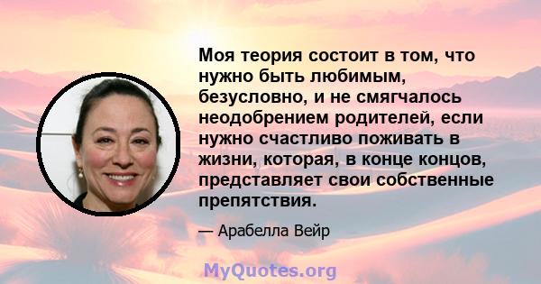 Моя теория состоит в том, что нужно быть любимым, безусловно, и не смягчалось неодобрением родителей, если нужно счастливо поживать в жизни, которая, в конце концов, представляет свои собственные препятствия.