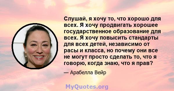 Слушай, я хочу то, что хорошо для всех. Я хочу продвигать хорошее государственное образование для всех. Я хочу повысить стандарты для всех детей, независимо от расы и класса, но почему они все не могут просто сделать