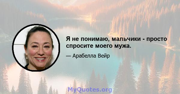 Я не понимаю, мальчики - просто спросите моего мужа.