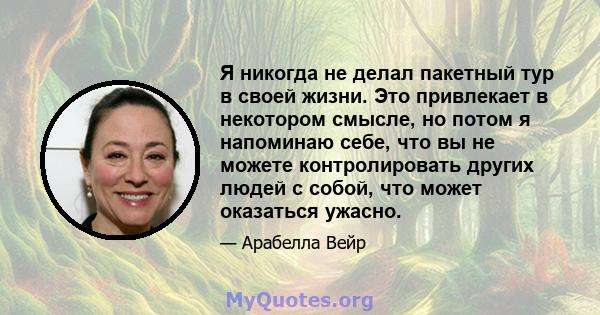 Я никогда не делал пакетный тур в своей жизни. Это привлекает в некотором смысле, но потом я напоминаю себе, что вы не можете контролировать других людей с собой, что может оказаться ужасно.