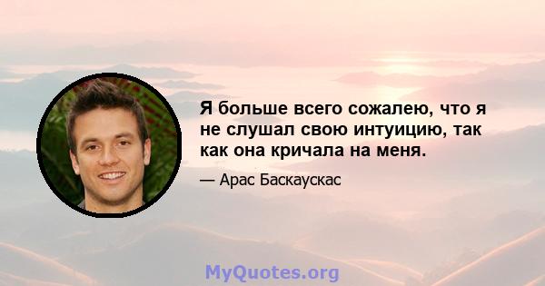 Я больше всего сожалею, что я не слушал свою интуицию, так как она кричала на меня.