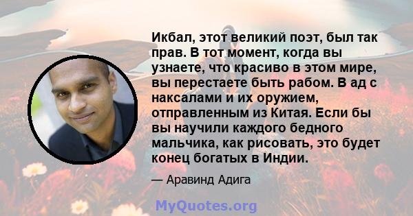 Икбал, этот великий поэт, был так прав. В тот момент, когда вы узнаете, что красиво в этом мире, вы перестаете быть рабом. В ад с наксалами и их оружием, отправленным из Китая. Если бы вы научили каждого бедного