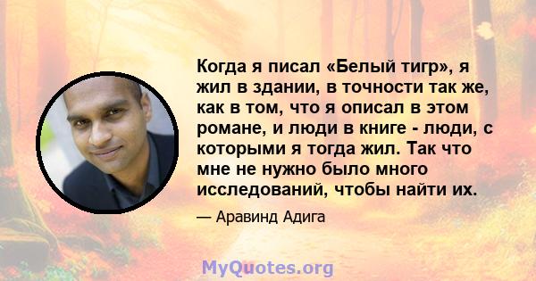 Когда я писал «Белый тигр», я жил в здании, в точности так же, как в том, что я описал в этом романе, и люди в книге - люди, с которыми я тогда жил. Так что мне не нужно было много исследований, чтобы найти их.