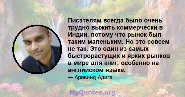 Писателям всегда было очень трудно выжить коммерчески в Индии, потому что рынок был таким маленьким. Но это совсем не так. Это один из самых быстрорастущих и ярких рынков в мире для книг, особенно на английском языке.