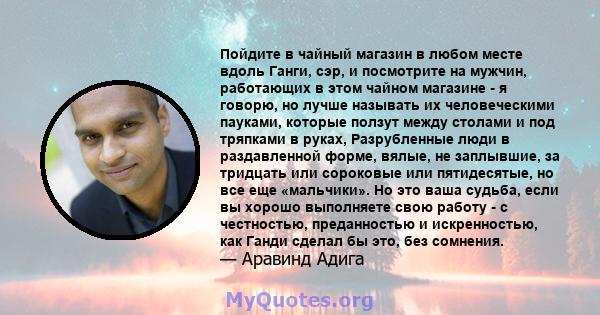 Пойдите в чайный магазин в любом месте вдоль Ганги, сэр, и посмотрите на мужчин, работающих в этом чайном магазине - я говорю, но лучше называть их человеческими пауками, которые ползут между столами и под тряпками в