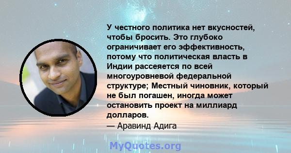 У честного политика нет вкусностей, чтобы бросить. Это глубоко ограничивает его эффективность, потому что политическая власть в Индии рассеяется по всей многоуровневой федеральной структуре; Местный чиновник, который не 