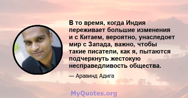 В то время, когда Индия переживает большие изменения и с Китаем, вероятно, унаследоет мир с Запада, важно, чтобы такие писатели, как я, пытаются подчеркнуть жестокую несправедливость общества.