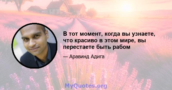 В тот момент, когда вы узнаете, что красиво в этом мире, вы перестаете быть рабом