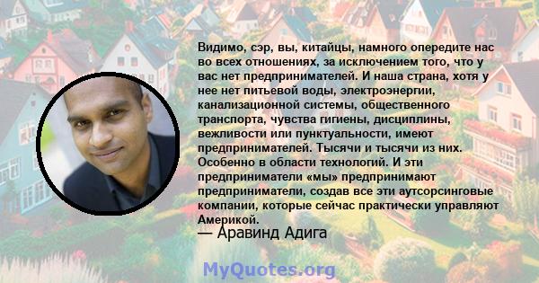 Видимо, сэр, вы, китайцы, намного опередите нас во всех отношениях, за исключением того, что у вас нет предпринимателей. И наша страна, хотя у нее нет питьевой воды, электроэнергии, канализационной системы,