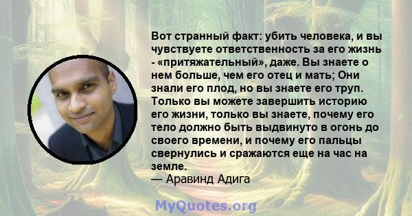 Вот странный факт: убить человека, и вы чувствуете ответственность за его жизнь - «притяжательный», даже. Вы знаете о нем больше, чем его отец и мать; Они знали его плод, но вы знаете его труп. Только вы можете