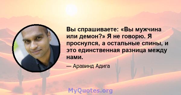 Вы спрашиваете: «Вы мужчина или демон?» Я не говорю. Я проснулся, а остальные спины, и это единственная разница между нами.