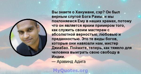 Вы знаете о Ханумане, сэр? Он был верным слугой Бога Рамы, и мы поклоняемся Ему в наших храмах, потому что он является ярким примером того, как служить своим мастерам с абсолютной верностью, любовью и преданностью. Это