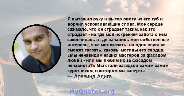 Я вытащил руку и вытер рвоту из его губ и ворчил успокаивающие слова. Мое сердце сжимало, что он страдает таким, как это страдает - но где моя искренняя забота о нем закончилась и где начались мои собственные интересы,