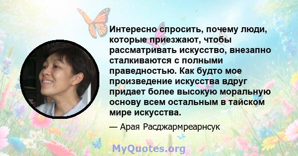 Интересно спросить, почему люди, которые приезжают, чтобы рассматривать искусство, внезапно сталкиваются с полными праведностью. Как будто мое произведение искусства вдруг придает более высокую моральную основу всем