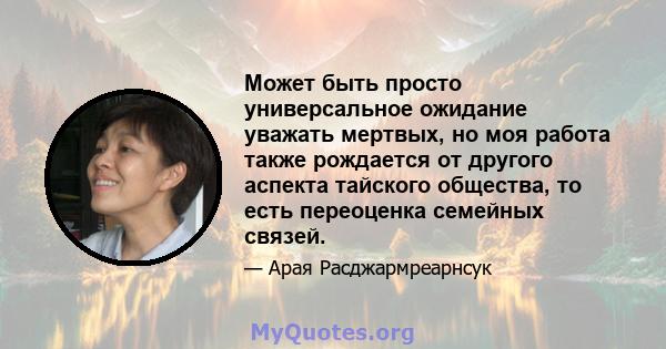 Может быть просто универсальное ожидание уважать мертвых, но моя работа также рождается от другого аспекта тайского общества, то есть переоценка семейных связей.