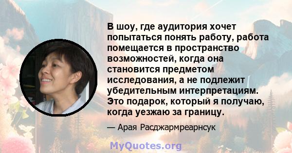 В шоу, где аудитория хочет попытаться понять работу, работа помещается в пространство возможностей, когда она становится предметом исследования, а не подлежит убедительным интерпретациям. Это подарок, который я получаю, 