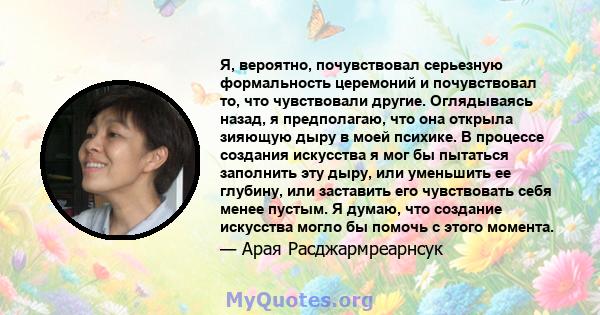 Я, вероятно, почувствовал серьезную формальность церемоний и почувствовал то, что чувствовали другие. Оглядываясь назад, я предполагаю, что она открыла зияющую дыру в моей психике. В процессе создания искусства я мог бы 