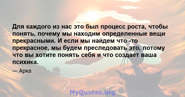 Для каждого из нас это был процесс роста, чтобы понять, почему мы находим определенные вещи прекрасными. И если мы найдем что -то прекрасное, мы будем преследовать это, потому что вы хотите понять себя и что создает