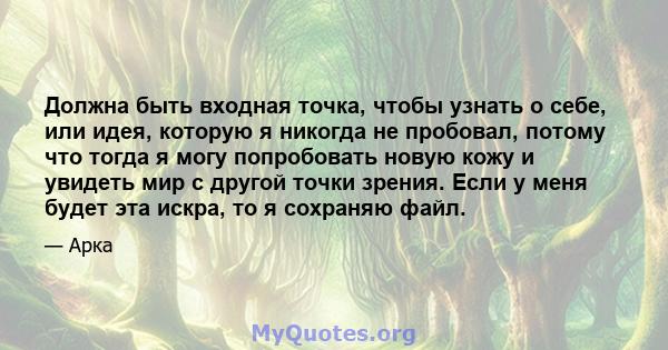 Должна быть входная точка, чтобы узнать о себе, или идея, которую я никогда не пробовал, потому что тогда я могу попробовать новую кожу и увидеть мир с другой точки зрения. Если у меня будет эта искра, то я сохраняю