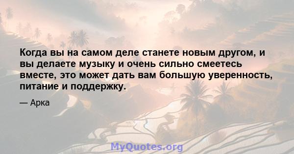 Когда вы на самом деле станете новым другом, и вы делаете музыку и очень сильно смеетесь вместе, это может дать вам большую уверенность, питание и поддержку.