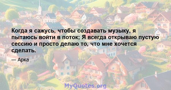 Когда я сажусь, чтобы создавать музыку, я пытаюсь войти в поток; Я всегда открываю пустую сессию и просто делаю то, что мне хочется сделать.